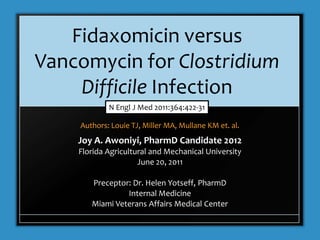 Fidaxomicin versus
Vancomycin for Clostridium
    Difficile Infection
            N Engl J Med 2011:364:422-31

    Authors: Louie TJ, Miller MA, Mullane KM et. al.
    Joy A. Awoniyi, PharmD Candidate 2012
    Florida Agricultural and Mechanical University
                     June 20, 2011

       Preceptor: Dr. Helen Yotseff, PharmD
                Internal Medicine
       Miami Veterans Affairs Medical Center
 