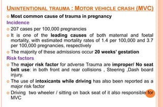 UNINTENTIONAL TRAUMA : MOTOR VEHICLE CRASH (MVC)
Most common cause of trauma in pregnancy
Incidence
 207 cases per 100,000 pregnancies
 It is one of the leading causes of both maternal and foetal
mortality, with estimated mortality rates of 1.4 per 100,000 and 3.7
per 100,000 pregnancies, respectively
 The majority of these admissions occur 20 weeks’ gestation
Risk factors
 The major risk factor for adverse Trauma are improper/ No seat
belt use: in both front and rear collisions , Steering ,Dash board
injury.
 The use of intoxicants while driving has also been reported as a
major risk factor
 Driving two wheeler / sitting on back seat of it also responsible for
MVC


 