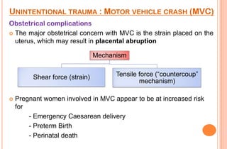 UNINTENTIONAL TRAUMA : MOTOR VEHICLE CRASH (MVC)
Obstetrical complications
 The major obstetrical concern with MVC is the strain placed on the
uterus, which may result in placental abruption
Mechanism
Shear force (strain)


Tensile force (―countercoup‖
mechanism)

Pregnant women involved in MVC appear to be at increased risk
for
- Emergency Caesarean delivery
- Preterm Birth
- Perinatal death

 