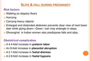 SLIPS & FALL DURING PREGNANCY
Risk factors
 Walking on slippery floors
 Hurrying
 Carrying heavy objects
 Enlarged and distended abdomen prevents clear view of next lower
stair while going down—Gown / sari may entangle in steps.
 Ghoonghat in Indian women also predispose falls and slips.
Obstetrical complication
 A 4.4-fold increase in preterm labor
 An 8-fold increase in placental abruption
 A 2.1-fold increase in foetal distress
 A 2.9-fold increase in foetal hypoxia

 