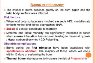 BURNS IN PREGNANCY
The impact of burns depends greatly on the burn depth and the
total body surface area affected
Risk factors
 When total body surface area involved exceeds 40%, mortality rate
for both mother and foetus approaches 100%
 Sepsis is a major contributor to mortality
 Maternal and foetal mortality are significantly increased in cases
when smoke inhalation has occurred leading to maternal hypoxia
/ Hyper carbon di oxymea / CO Poisoning.
Obstetric complications
 Burns during the first trimester have been associated with
spontaneous abortion; The majority of these losses will occur
within 10 days of sustaining the burn
 Thermal injury also appears to increase the risk of Preterm birth


 
