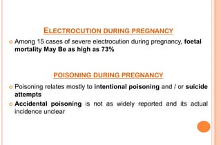 ELECTROCUTION DURING PREGNANCY


Among 15 cases of severe electrocution during pregnancy, foetal
mortality May Be as high as 73%

POISONING DURING PREGNANCY
Poisoning relates mostly to intentional poisoning and / or suicide
attempts
 Accidental poisoning is not as widely reported and its actual
incidence unclear


 