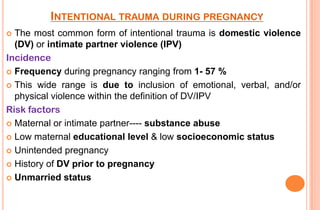 INTENTIONAL TRAUMA DURING PREGNANCY
The most common form of intentional trauma is domestic violence
(DV) or intimate partner violence (IPV)
Incidence
 Frequency during pregnancy ranging from 1- 57 %
 This wide range is due to inclusion of emotional, verbal, and/or
physical violence within the definition of DV/IPV
Risk factors
 Maternal or intimate partner---- substance abuse
 Low maternal educational level & low socioeconomic status
 Unintended pregnancy
 History of DV prior to pregnancy
 Unmarried status


 