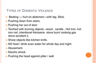TYPES OF DOMESTIC VIOLENCE
Beating --- hurt on abdomen—with leg. Stick.
 Pushing down from stairs.
 Pushing her out of door
 Torched with burning objects –wood , candle , Hot Iron ,hot
iron rod ,intentional Kerosene stove burn/ cooking gas
stove accident s
 Sharp objects like kitchen knife,
 NO food / drink even water for whole day and night.
 Abusement.
 Electric shock.
 Pushing the head against pillar / wall.


 