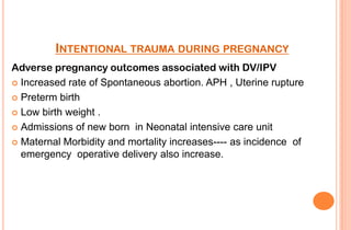 INTENTIONAL TRAUMA DURING PREGNANCY
Adverse pregnancy outcomes associated with DV/IPV
 Increased rate of Spontaneous abortion. APH , Uterine rupture
 Preterm birth
 Low birth weight .
 Admissions of new born in Neonatal intensive care unit
 Maternal Morbidity and mortality increases---- as incidence of
emergency operative delivery also increase.

 