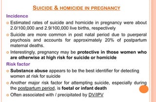 SUICIDE & HOMICIDE IN PREGNANCY
Incidence
 Estimated rates of suicide and homicide in pregnancy were about
2.0/100,000 and 2.9/100,000 live births, respectively
 Suicide are more common in post natal period due to puerperal
psychosis and accounts for approximately 20% of postpartum
maternal deaths.
 Interestingly, pregnancy may be protective in those women who
are otherwise at high risk for suicide or homicide
Risk factor
 Substance abuse appears to be the best identifier for detecting
women at risk for suicide
 Another major risk factor for attempting suicide, especially during
the postpartum period, is foetal or infant death
 Often associated with / precipitated by DV/IPV

 