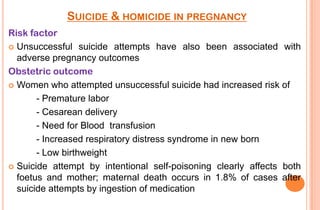 SUICIDE & HOMICIDE IN PREGNANCY
Risk factor
 Unsuccessful suicide attempts have also been associated with
adverse pregnancy outcomes
Obstetric outcome
 Women who attempted unsuccessful suicide had increased risk of
- Premature labor
- Cesarean delivery
- Need for Blood transfusion
- Increased respiratory distress syndrome in new born
- Low birthweight
 Suicide attempt by intentional self-poisoning clearly affects both
foetus and mother; maternal death occurs in 1.8% of cases after
suicide attempts by ingestion of medication

 