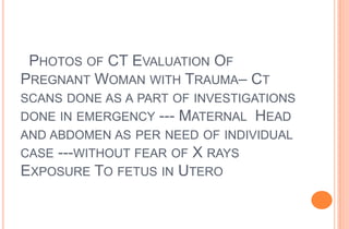 PHOTOS OF CT EVALUATION OF
PREGNANT WOMAN WITH TRAUMA– CT
SCANS DONE AS A PART OF INVESTIGATIONS
DONE IN EMERGENCY --- MATERNAL HEAD

AND ABDOMEN AS PER NEED OF INDIVIDUAL
CASE ---WITHOUT FEAR OF X RAYS
EXPOSURE TO FETUS IN UTERO

 