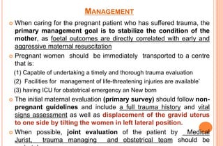 MANAGEMENT
When caring for the pregnant patient who has suffered trauma, the
primary management goal is to stabilize the condition of the
mother, as foetal outcomes are directly correlated with early and
aggressive maternal resuscitation
 Pregnant women should be immediately transported to a centre
that is:


(1) Capable of undertaking a timely and thorough trauma evaluation
(2) Facilities for management of life-threatening injuries are available’
(3) having ICU for obstetrical emergency an New born

The initial maternal evaluation (primary survey) should follow nonpregnant guidelines and include a full trauma history and vital
signs assessment as well as displacement of the gravid uterus
to one side by tilting the women in left lateral position.
 When possible, joint evaluation of the patient by
Medical
Jurist,
trauma managing
and obstetrical team should be


 