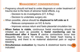 MANAGEMENT CONSIDERATIONS
Pregnancy should not lead to under diagnosis or under treatment of
trauma due to the fears of adverse foetal effects, e.g.
- Decision to do investigations (CT, X-Ray)
- Decision to undertake surgery etc.
 When possible, uterus should be displaced to left side as it
- Relieves compression on IVC & Aorta
- Improves venous return and foeto placental circulation too
 When foetus is viable, continuous foetal monitoring should be
initiated as soon as possible & foetal monitoring can be
discontinued after 4 hours if uterine contractions occur less
frequently than every 10 minutes, the foetal heart tracing is
reassuring, and there is no maternal abdominal pain or vaginal
bleeding
 Simultaneous evaluation by trauma & obstetrical teams may be
indicated


 
