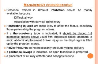 MANAGEMENT CONSIDERATIONS
Personnel trained in difficult intubation should be readily
available, because
- Difficult airway
- Association with cervical spine injury
 Penetrating injuries are more likely to affect the foetus, especially
those penetrating the pregnant uterus.
 If a thoracostomy tube is indicated, it should be placed 1-2
intercostal spaces above usual fifth intercostal space landmark to
avoid abdominal placement & liver injury as the diaphragm is lifted
up by the pregnant uterus.
 Pelvic fractures do not necessarily preclude vaginal delivery
 If peritoneal lavage is indicated, an open technique is preferred .
 a placement of a Foley catheter and nasogastric tube


 