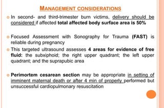 MANAGEMENT CONSIDERATIONS


In second- and third-trimester burn victims, delivery should be
considered if affected total affected body surface area is 50%

Focused Assessment with Sonography for Trauma (FAST) is
reliable during pregnancy
 This targeted ultrasound assesses 4 areas for evidence of free
fluid: the subxiphoid; the right upper quadrant; the left upper
quadrant; and the suprapubic area




Perimortem cesarean section may be appropriate in setting of
imminent maternal death or after 4 min of properly performed but
unsuccessful cardiopulmonary resuscitation

 