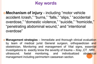Key words
of injury - including ―motor vehicle
accident /crash,‖ ―burns,‖ ―falls,‖ ―slips,‖ ―accidental
overdose,‖ ―domestic violence,‖ ―suicide,‖ ―homicide,‖
―penetrating abdominal wound,‖ and ―intentional
overdose‖

 Mechanism



Management strategies – Immediate and thorough clinical evaluation
by team of medical jurist General surgeon, orthopaedician and
obstetrician, Monitoring and management of Vital signs, essential
investigations to exactly know the severity of trauma – Xray ,CT , MRI ,
ultrasound, foetal monitoring, and individualized obstetrical
management including perimortem caesarean section.

 