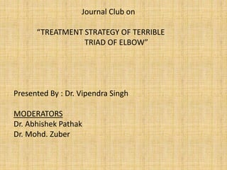 Journal Club on
“TREATMENT STRATEGY OF TERRIBLE
TRIAD OF ELBOW”
Presented By : Dr. Vipendra Singh
MODERATORS
Dr. Abhishek Pathak
Dr. Mohd. Zuber
 