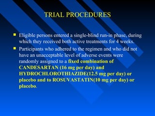 TRIAL PROCEDURES
 Eligible persons entered a single-blind run-in phase, during
which they received both active treatments for 4 weeks.
 Participants who adhered to the regimen and who did not
have an unacceptable level of adverse events were
randomly assigned to a fixed combination of
CANDESARTAN (16 mg per day) and
HYDROCHLOROTHIAZIDE(12.5 mg per day) or
placebo and to ROSUVASTATIN(10 mg per day) or
placebo.
 