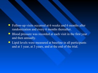  Follow-up visits occurred at 6 weeks and 6 months after
randomization and every 6 months thereafter.
 Blood pressure was recorded at each visit in the first year
and then annually.
 Lipid levels were measured at baseline in all participants
and at 1 year, at 3 years, and at the end of the trial.
 