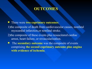 OUTCOMES
 There were two coprimary outcomes:
1)the composite of death from cardiovascular causes, nonfatal
myocardial infarction,or nonfatal stroke.
2)the composite of these events plus resuscitated cardiac
arrest, heart failure, or revascularization.
 The secondary outcome was the composite of events
comprising the second coprimary outcome plus angina
with evidence of ischemia.
 