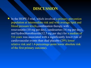 DISCUSSION
 In the HOPE-3 trial, which involved a primary prevention
population at intermediate risk and with average lipid and
blood pressure levels,combination therapy with
rosuvastatin (10 mg per day), candesartan (16 mg per day),
and hydrochlorothiazide(12.5 mg per day) for a median of
5.6 years was associated with a significantly lower risk of
cardiovascular events than dual placebo (29% lower
relative risk and 1.4-percentage-point lower absolute risk
of the first primary outcome).
 