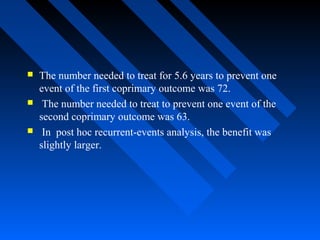  The number needed to treat for 5.6 years to prevent one
event of the first coprimary outcome was 72.
 The number needed to treat to prevent one event of the
second coprimary outcome was 63.
 In post hoc recurrent-events analysis, the benefit was
slightly larger.
 