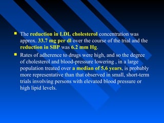  The reduction in LDL cholesterol concentration was
approx. 33.7 mg per dl over the course of the trial and the
reduction in SBP was 6.2 mm Hg.
 Rates of adherence to drugs were high, and so the degree
of cholesterol and blood-pressure lowering , in a large
population treated over a median of 5.6 years, is probably
more representative than that observed in small, short-term
trials involving persons with elevated blood pressure or
high lipid levels.
 