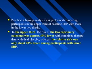  Post hoc subgroup analysis was performed comparing
participants in the upper third of baseline SBP with those
in the lower two thirds.
 In the upper third, the risk of the two coprimary
outcomes was approx.40% lower with combined therapy
than with dual placebo, whereas the relative risk was
only about 20% lower among participants with lower
SBP.
 