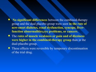  No significant differences between the combined-therapy
group and the dual placebo group were seen in the rate of
new-onset diabetes, renal dysfunction, syncope, liver-
function abnormalities,eye problems, or cancers.
 The rates of muscle weakness or pain and of dizziness
were higher in the combined-therapy group than in the
dual-placebo group.
 These effects were reversible by temporary discontinuation
of the trial drug.
 