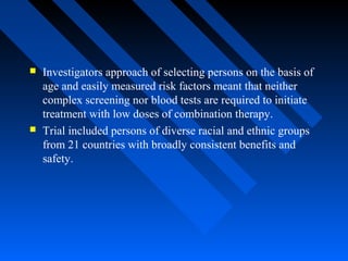  Investigators approach of selecting persons on the basis of
age and easily measured risk factors meant that neither
complex screening nor blood tests are required to initiate
treatment with low doses of combination therapy.
 Trial included persons of diverse racial and ethnic groups
from 21 countries with broadly consistent benefits and
safety.
 
