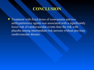 CONCLUSION
 Treatment with fixed doses of rosuvastatin and two
antihypertensive agents was associated with a significantly
lower risk of cardiovascular events than the risk with
placebo among intermediate-risk persons without previous
cardiovascular disease.
 