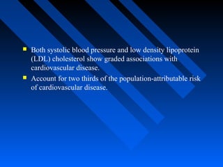  Both systolic blood pressure and low density lipoprotein
(LDL) cholesterol show graded associations with
cardiovascular disease.
 Account for two thirds of the population-attributable risk
of cardiovascular disease.
 