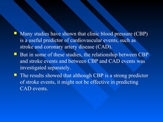  Many studies have shown that clinic blood pressure (CBP)
is a useful predictor of cardiovascular events, such as
stroke and coronary artery disease (CAD).
 But in some of these studies, the relationship between CBP
and stroke events and between CBP and CAD events was
investigated separately.
 The results showed that although CBP is a strong predictor
of stroke events, it might not be effective in predicting
CAD events.
 