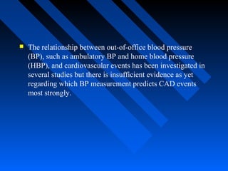  The relationship between out-of-office blood pressure
(BP), such as ambulatory BP and home blood pressure
(HBP), and cardiovascular events has been investigated in
several studies but there is insufficient evidence as yet
regarding which BP measurement predicts CAD events
most strongly.
 