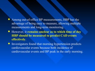  Among out-of-office BP measurements, HBP has the
advantage of being easy to measure, allowing multiple
measurements and long-term monitoring.
 However, it remains unclear as to which time of day
HBP should be measured to predict CAD events
effectively.
 Investigators found that morning hypertension predicts
cardiovascular events because both incidence of
cardiovascular events and BP peak in the early morning.
 