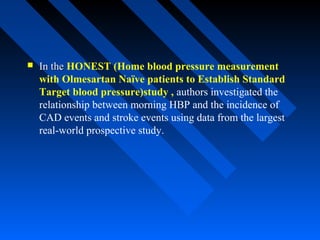  In theIn the HONEST (Home blood pressure measurement
with Olmesartan Naïve patients to Establish Standard
Target blood pressure)study , authors investigated the
relationship between morning HBP and the incidence of
CAD events and stroke events using data from the largest
real-world prospective study.
 