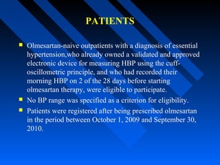 PATIENTS
 Olmesartan-naive outpatients with a diagnosis of essential
hypertension,who already owned a validated and approved
electronic device for measuring HBP using the cuff-
oscillometric principle, and who had recorded their
morning HBP on 2 of the 28 days before starting
olmesartan therapy, were eligible to participate.
 No BP range was specified as a criterion for eligibility.
 Patients were registered after being prescribed olmesartan
in the period between October 1, 2009 and September 30,
2010.
 