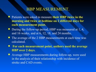 HBP MEASUREMENT.
 Patients were asked to measure their HBP twice in the
morning and twice at bedtime on 2 different days for
each measurement point.
 During the follow-up period, HBP was measured at 1, 4,
and 16 weeks, and at 6, 12, 18, and 24 months.
 The average of the 2 HBP measurements at each time was
calculated.
 For each measurement point, authors used the average
HBP over 2 days.
 Average HBP measurements during follow-up, were used
in the analysis of their relationship with incidence of
stroke and CAD events.
 