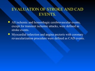 EVALUATION OF STROKE AND CAD
EVENTS.
 All ischemic and hemorrhagic cerebrovascular events,
except for transient ischemic attacks, were defined as
stroke events.
 Myocardial infarction and angina pectoris with coronary
revascularization procedure were defined as CAD events.
 