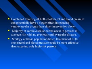  Combined lowering of LDL cholesterol and blood pressure
can potentially have a bigger effect in reducing
cardiovascular events than either intervention alone.
 Majority of cardiovascular events occur in persons at
average risk with no previous cardiovascular disease.
 Strategy of broad population-based treatment of LDL
cholesterol and blood pressure could be more effective
than targeting only high-risk persons.
 