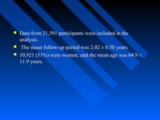  Data from 21,591 participants were included in the
analysis.
 The mean follow-up period was 2.02 ± 0.50 years.
 10,921 (51%) were women, and the mean age was 64.9 ±
11.9 years.
 