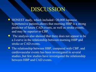 DISCUSSION
 HONEST study, which included >20,000 Japanese
hypertensive patients,shows that morning HBP is a strong
predictor of future CAD events, as well as stroke events,
and may be superior to CBP.
 The analysis also showed that there does not appear to be
a J-curve in the relationship between morning HBP and
stroke or CAD events.
 The relationship between HBP, compared with CBP, and
cardiovascular events has been investigated in several
studies ,but few studies have investigated the relationship
between HBP and CAD events.
 