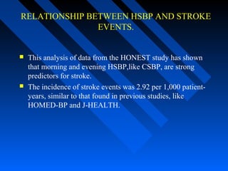 RELATIONSHIP BETWEEN HSBP AND STROKE
EVENTS.
 This analysis of data from the HONEST study has shown
that morning and evening HSBP,like CSBP, are strong
predictors for stroke.
 The incidence of stroke events was 2.92 per 1,000 patient-
years, similar to that found in previous studies, like
HOMED-BP and J-HEALTH.
 