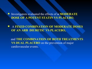  Investigators evaluated the effects of a MODERATE
DOSE OF A POTENT STATIN VS PLACEBO,
 A FIXED COMBINATION OF MODERATE DOSES
OF AN ARB DIURETIC VS PLACEBO,
and THE COMBINATION OF BOTH TREATMENTS
VS DUAL PLACEBO on the prevention of major
cardiovascular events.
 