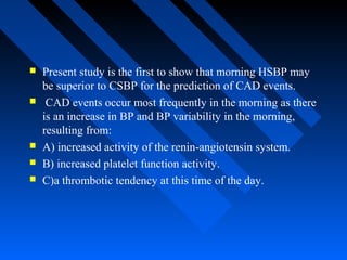  Present study is the first to show that morning HSBP may
be superior to CSBP for the prediction of CAD events.
 CAD events occur most frequently in the morning as there
is an increase in BP and BP variability in the morning,
resulting from:
 A) increased activity of the renin-angiotensin system.
 B) increased platelet function activity.
 C)a thrombotic tendency at this time of the day.
 