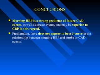 CONCLUSIONS
 Morning HBP is a strong predictor of future CAD
events, as well as stroke events, and may be superior to
CBP in this regard.
 Furthermore, there does not appear to be a J-curve in the
relationship between morning HBP and stroke or CAD
events.
 