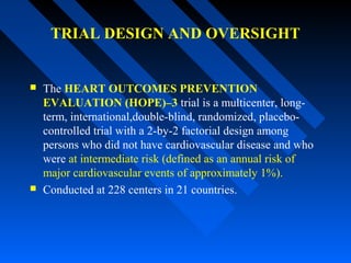TRIAL DESIGN AND OVERSIGHT
 The HEART OUTCOMES PREVENTION
EVALUATION (HOPE)–3 trial is a multicenter, long-
term, international,double-blind, randomized, placebo-
controlled trial with a 2-by-2 factorial design among
persons who did not have cardiovascular disease and who
were at intermediate risk (defined as an annual risk of
major cardiovascular events of approximately 1%).
 Conducted at 228 centers in 21 countries.
 
