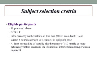 Subject selection cretria
• Eligible participants
• 18 years and above
• GCS > 4
• Intra-parenchymal hematoma of less than 60cm3 on initial CT scan
• Within 3 hours (extended to 4.5 hours) of symptom onset
• At least one reading of systolic blood pressure of 180 mmHg or more
between symptom onset and the initiation of intravenous antihypertensive
treatment
 