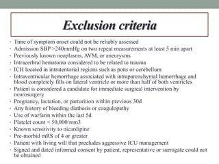 Exclusion criteria
• Time of symptom onset could not be reliably assessed
• Admission SBP >240mmHg on two repeat measurements at least 5 min apart
• Previously known neoplasms, AVM, or aneurysms
• Intracerbral hematoma considered to be related to trauma
• ICH located in intratentorial regions such as pons or cerebellum
• Intraventricular hemorrhage associated with intraparenchymal hemorrhage and
blood completely fills on lateral ventricle or more than half of both ventricles
• Patient is considered a candidate for immediate surgical intervention by
neurosurgery
• Pregnancy, lactation, or parturition within previous 30d
• Any history of bleeding diathesis or coagulopathy
• Use of warfarin within the last 5d
• Platelet count < 50,000/mm3
• Known sensitivity to nicardipine
• Pre-morbid mRS of 4 or greater
• Patient with living will that precludes aggressive ICU management
• Signed and dated informed consent by patient, representative or surrogate could not
be obtained
 