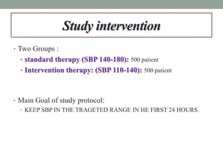 Study intervention
• Two Groups :
• standard therapy (SBP 140-180): 500 patient
• Intervention therapy: (SBP 110-140): 500 patient
• Main Goal of study protocol:
• KEEP SBP IN THE TRAGETED RANGE IN HE FIRST 24 HOURS.
 