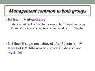 Management common to both groups
• 1st line = IV nicardipine
• infusion initiated at 5mg/hr, increased by 2.5mg/hour every
15 minutes as needed, up to a maximum dose of 15mg/hr
• 2nd line (if target not achieved after 30 mins) = IV
labetalol (IV diltiazem or urapidil if labetolol not
available)
 