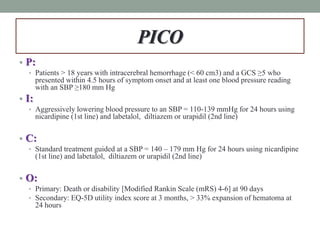 PICO
• P:
• Patients > 18 years with intracerebral hemorrhage (< 60 cm3) and a GCS ≥5 who
presented within 4.5 hours of symptom onset and at least one blood pressure reading
with an SBP ≥180 mm Hg
• I:
• Aggressively lowering blood pressure to an SBP = 110-139 mmHg for 24 hours using
nicardipine (1st line) and labetalol, diltiazem or urapidil (2nd line)
• C:
• Standard treatment guided at a SBP = 140 – 179 mm Hg for 24 hours using nicardipine
(1st line) and labetalol, diltiazem or urapidil (2nd line)
• O:
• Primary: Death or disability [Modified Rankin Scale (mRS) 4-6] at 90 days
• Secondary: EQ-5D utility index score at 3 months, > 33% expansion of hematoma at
24 hours
 