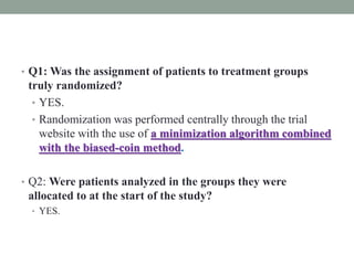 • Q1: Was the assignment of patients to treatment groups
truly randomized?
• YES.
• Randomization was performed centrally through the trial
website with the use of a minimization algorithm combined
with the biased-coin method.
• Q2: Were patients analyzed in the groups they were
allocated to at the start of the study?
• YES.
 